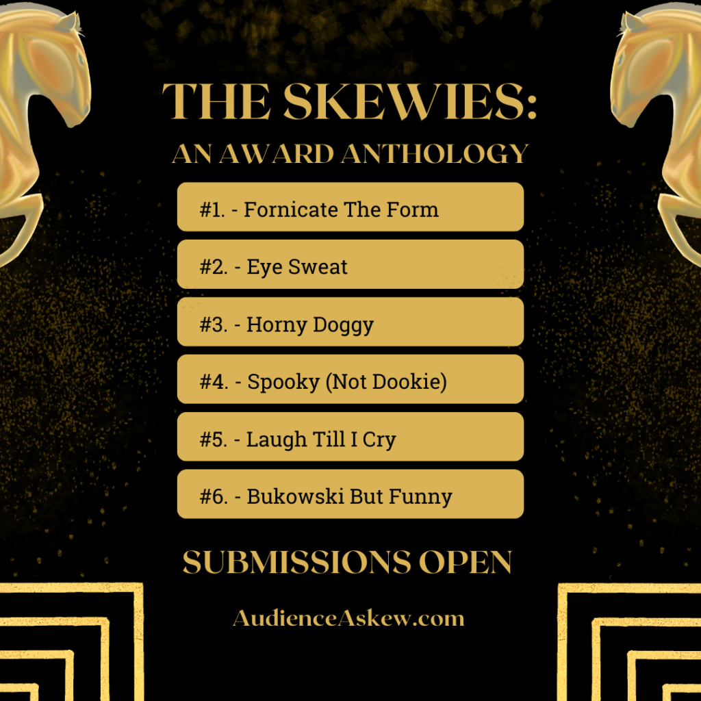 THE SKEWIES:
AN AWARD ANTHOLOGY

#1. - Fornicate the Form
#2. - Eye Sweat
#3. - Horny Doggy
#4. - Spooky (Not Dookie)
#5. - Laugh Till I Cry
#6. - Bukowski But Funny

SUBMISSIONS OPEN

AudienceAskew.com